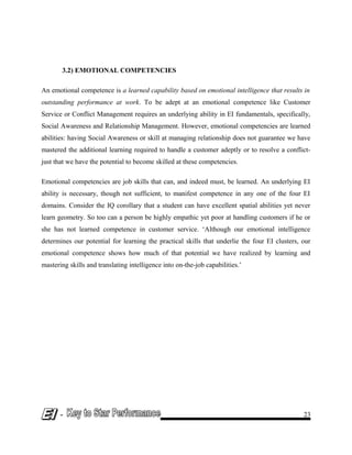 3.2) EMOTIONAL COMPETENCIES
An emotional competence is a learned capability based on emotional intelligence that results in
outstanding performance at work. To be adept at an emotional competence like Customer
Service or Conflict Management requires an underlying ability in EI fundamentals, specifically,
Social Awareness and Relationship Management. However, emotional competencies are learned
abilities: having Social Awareness or skill at managing relationship does not guarantee we have
mastered the additional learning required to handle a customer adeptly or to resolve a conflict-
just that we have the potential to become skilled at these competencies.
Emotional competencies are job skills that can, and indeed must, be learned. An underlying EI
ability is necessary, though not sufficient, to manifest competence in any one of the four EI
domains. Consider the IQ corollary that a student can have excellent spatial abilities yet never
learn geometry. So too can a person be highly empathic yet poor at handling customers if he or
she has not learned competence in customer service. ‘Although our emotional intelligence
determines our potential for learning the practical skills that underlie the four EI clusters, our
emotional competence shows how much of that potential we have realized by learning and
mastering skills and translating intelligence into on-the-job capabilities.’
- 23
 