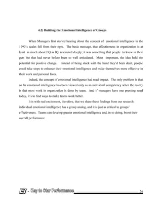4.2) Building the Emotional Intelligence of Groups
When Managers first started hearing about the concept of emotional intelligence in the
1990’s scales fell from their eyes. The basic message, that effectiveness in organization is at
least as much about EQ as IQ, resonated deeply; it was something that people to knew in their
guts but that had never before been so well articulated. Most important, the idea held the
potential for positive change. Instead of being stuck with the hand they’d been dealt, people
could take steps to enhance their emotional intelligence and make themselves more effective in
their work and personal lives.
Indeed, the concept of emotional intelligence had read impact. The only problem is that
so far emotional intelligence has been viewed only as an individual competency when the reality
is that most work in organization is done by team. And if managers have one pressing need
today, it’s to find ways to make teams work better.
It is with real excitement, therefore, that we share these findings from our research:
individual emotional intelligence has a group analog, and it is just as critical to groups’
effectiveness. Teams can develop greater emotional intelligence and, in so doing, boost their
overall performance
- 26
 
