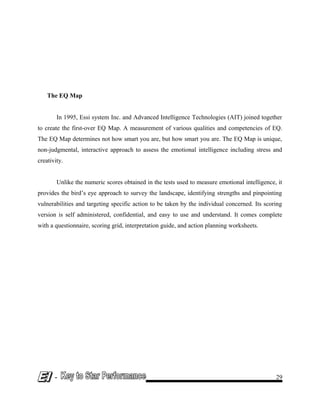 The EQ Map
In 1995, Essi system Inc. and Advanced Intelligence Technologies (AIT) joined together
to create the first-over EQ Map. A measurement of various qualities and competencies of EQ.
The EQ Map determines not how smart you are, but how smart you are. The EQ Map is unique,
non-judgmental, interactive approach to assess the emotional intelligence including stress and
creativity.
Unlike the numeric scores obtained in the tests used to measure emotional intelligence, it
provides the bird’s eye approach to survey the landscape, identifying strengths and pinpointing
vulnerabilities and targeting specific action to be taken by the individual concerned. Its scoring
version is self administered, confidential, and easy to use and understand. It comes complete
with a questionnaire, scoring grid, interpretation guide, and action planning worksheets.
- 29
 