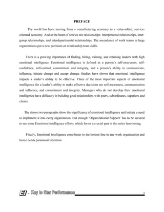 PREFACE
The world has been moving from a manufacturing economy to a value-added, service-
oriented economy. And at the heart of service are relationships: interpersonal relationships, inter-
group relationships, and interdepartmental relationships. The ascendance of work teams in large
organizations put a new premium on relationship team skills.
There is a growing importance of finding, hiring, training, and retaining leaders with high
emotional intelligence. Emotional intelligence is defined as a person’s self-awareness, self-
confidence, self-control, commitment and integrity, and a person’s ability to communicate,
influence, initiate change and accept change. Studies have shown that emotional intelligence
impacts a leader’s ability to be effective. Three of the most important aspects of emotional
intelligence for a leader’s ability to make effective decisions are self-awareness, communication
and influence, and commitment and integrity. Managers who do not develop their emotional
intelligence have difficulty in building good relationships with peers, subordinates, superiors and
clients.
The above two paragraphs show the significance of emotional intelligence and initiate a need
to implement it into every organization. But enough ‘Organizational Support’ has to be secured
to see some Emotional intelligence efforts, which forms a crucial part in the entire functioning.
Finally, Emotional intelligence contributes to the bottom line in any work organization and
hence needs paramount attention.
- 3
 