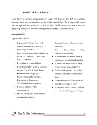 4.4) SIGNS OF HIGH AND LOW EQ
Listed below are general characteristics of people with high and low EQ, as is defined.
Obviously these are generalizations, but are helpful as guidelines. These lists include general
signs of high and low self-esteem, as well as other variables which have not in fact been
specifically correlated to emotional intelligence as defined by Mayer and Salovey.
Signs of high EQ
A person with High EQ:
• Expresses his feelings clearly and
directly with three word sentences
beginning with “I feel…..”
• Does not disguise thought as feelings by
the use of “I feel like….” and “I feel
that….” sentences
• Is not afraid to express feelings
• Is not dominated by negative emotions
such as: Fear, Worry, Guilt, Shame,
Embarrassment, Obligation,
Disappointment, Hopelessness,
Powerlessness, Dependency,
Victimization, Discouragement
• Is able to read non-verbal
communication
• Lets his feelings lead him to healthy
choices and happiness
• Balances feelings with reason, logic,
and reality
• Acts out of desire, not because of duty,
guilt, force or obligation
• Is independent, self-reliant, morally
autonomous and emotionally resilient
• Is intrinsically motivated and not by
power, wealth, fame, or approval
• Tends to feel optimistic, but is also
realistic, and can feel pessimistic at
times
• Does not internalize failure and is not
immobilized by fear or worry
• Is interested in other people’s feelings
• Is comfortable talking about feelings
- 32
 