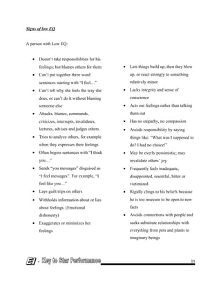 Signs of low EQ
A person with Low EQ:
• Doesn’t take responsibilities for his
feelings; but blames others for them
• Can’t put together three word
sentences starting with “I feel…”
• Can’t tell why she feels the way she
does, or can’t do it without blaming
someone else
• Attacks, blames, commands,
criticizes, interrupts, invalidates,
lectures, advises and judges others.
• Tries to analyze others, for example
when they expresses their feelings
• Often begins sentences with “I think
you…”
• Sends “you messages” disguised as
“I feel messages”. For example, “I
feel like you…”
• Lays guilt trips on others
• Withholds information about or lies
about feelings. (Emotional
dishonesty)
• Exaggerates or minimizes her
feelings
• Lets things build up, then they blow
up, or react strongly to something
relatively minor
• Lacks integrity and sense of
conscience
• Acts out feelings rather than talking
them out
• Has no empathy, no compassion
• Avoids responsibility by saying
things like: “What was I supposed to
do? I had no choice!”
• May be overly pessimistic; may
invalidate others’ joy
• Frequently feels inadequate,
disappointed, resentful, bitter or
victimized
• Rigidly clings to his beliefs because
he is too insecure to be open to new
facts
• Avoids connections with people and
seeks substitute relationships with
everything from pets and plants to
imaginary beings
- 33
 