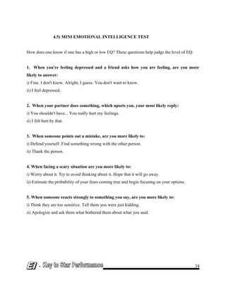 4.5) MINI EMOTIONAL INTELLIGENCE TEST
How does one know if one has a high or low EQ? These questions help judge the level of EQ:
1. When you're feeling depressed and a friend asks how you are feeling, are you more
likely to answer:
i) Fine. I don't know. Alright, I guess. You don't want to know.
ii) I feel depressed.
2. When your partner does something, which upsets you, your most likely reply:
i) You shouldn't have... You really hurt my feelings.
ii) I felt hurt by that.
3. When someone points out a mistake, are you more likely to:
i) Defend yourself. Find something wrong with the other person.
ii) Thank the person.
4. When facing a scary situation are you more likely to:
i) Worry about it. Try to avoid thinking about it. Hope that it will go away.
ii) Estimate the probability of your fears coming true and begin focusing on your options.
5. When someone reacts strongly to something you say, are you more likely to:
i) Think they are too sensitive. Tell them you were just kidding.
ii) Apologize and ask them what bothered them about what you said.
- 34
 