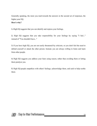 Generally speaking, the more you tend towards the answers in the second set of responses, the
higher your EQ.
Here's why?
1. High EQ suggests that you can identify and express your feelings.
2. High EQ suggests that you take responsibility for your feelings by saying "I feel..."
instead of "You shouldn't have..."
3. If you have high EQ, you are not easily threatened by criticism, so you don't feel the need to
defend yourself or attack the other person. Instead, you are always willing to listen and learn
from other people.
4. High EQ suggests you address your fears using reason, rather than avoiding them or letting
them paralyze you.
5. High EQ people empathize with others' feelings, acknowledge them, and seek to help soothe
them.
- 35
 