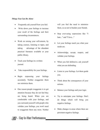 Things You Can Do Alone
• Frequently ask yourself how you feel.
• Write down your feelings to increase
your recall of the feelings and their
surrounding circumstances.
• Work on raising your self-esteem, by
taking courses, listening to tapes, and
taking advantage of the abundant
practical literature available at your
public library.
• Track your feelings in a written
journal.
• Take responsibility for your feelings.
• Begin expressing your feelings
accurately. Neither exaggerate them
nor minimize them.
• One reason people exaggerate is to get
attention because they do not feel they
are being heard. When you are
comfortable with your feelings, and
you surround yourself with people who
validate your feelings, you won't need
to exaggerate them any more. Neither
will you feel the need to minimize
them, so as not to burden your friends.
• Stop over-using expressions like "I
hate..." and "I love..."
• Let your feelings teach you what your
needs are.
• Acknowledge, accept, respect, and
validate your feelings.
• When you feel defensive, ask yourself
what you are defending.
• Listen to your feelings. Let them guide
you.
• Think about the consequences of your
actions.
• Balance your feelings and your logic.
• Try to anticipate your feelings. Don't
do things which will bring you
negative feelings.
• Make changes in areas where there are
persistent negative feelings.
- 37
 