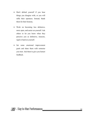 • Don't defend yourself if you hear
things you disagree with, or you will
stifle their openness. Instead, thank
them for their honesty.
• Work on becoming less defensive,
more open, and easier on yourself. Ask
others to let you know when they
perceive you as defensive, insecure,
rigid or hard on yourself.
• Set some emotional improvement
goals and share them with someone
you trust. Ask them to give you honest
feedback.
- 39
 