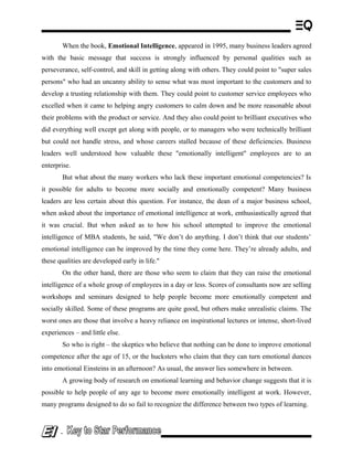 When the book, Emotional Intelligence, appeared in 1995, many business leaders agreed
with the basic message that success is strongly influenced by personal qualities such as
perseverance, self-control, and skill in getting along with others. They could point to "super sales
persons" who had an uncanny ability to sense what was most important to the customers and to
develop a trusting relationship with them. They could point to customer service employees who
excelled when it came to helping angry customers to calm down and be more reasonable about
their problems with the product or service. And they also could point to brilliant executives who
did everything well except get along with people, or to managers who were technically brilliant
but could not handle stress, and whose careers stalled because of these deficiencies. Business
leaders well understood how valuable these "emotionally intelligent" employees are to an
enterprise.
But what about the many workers who lack these important emotional competencies? Is
it possible for adults to become more socially and emotionally competent? Many business
leaders are less certain about this question. For instance, the dean of a major business school,
when asked about the importance of emotional intelligence at work, enthusiastically agreed that
it was crucial. But when asked as to how his school attempted to improve the emotional
intelligence of MBA students, he said, "We don’t do anything. I don’t think that our students’
emotional intelligence can be improved by the time they come here. They’re already adults, and
these qualities are developed early in life."
On the other hand, there are those who seem to claim that they can raise the emotional
intelligence of a whole group of employees in a day or less. Scores of consultants now are selling
workshops and seminars designed to help people become more emotionally competent and
socially skilled. Some of these programs are quite good, but others make unrealistic claims. The
worst ones are those that involve a heavy reliance on inspirational lectures or intense, short-lived
experiences – and little else.
So who is right – the skeptics who believe that nothing can be done to improve emotional
competence after the age of 15, or the hucksters who claim that they can turn emotional dunces
into emotional Einsteins in an afternoon? As usual, the answer lies somewhere in between.
A growing body of research on emotional learning and behavior change suggests that it is
possible to help people of any age to become more emotionally intelligent at work. However,
many programs designed to do so fail to recognize the difference between two types of learning.
-
 
