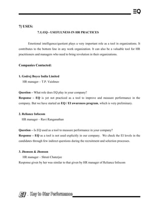 7] USES:
7.1) EQ - USEFULNESS IN HR PRACTICES
Emotional intelligence/quotient plays a very important role as a tool in organizations. It
contributes to the bottom line in any work organization. It can also be a valuable tool for HR
practitioners and managers who need to bring revolution in their organizations.
Companies Contacted:
1. Godrej Boyce India Limited
HR manager – T.P. Vaishnav
Question – What role does EQ play in your company?
Response – EQ is yet not practiced as a tool to improve and measure performance in the
company. But we have started an EQ / EI awareness program, which is very preliminary.
2. Reliance Infocom
HR manager – Ravi Ranganathan
Question – Is EQ used as a tool to measure performance in your company?
Response – EQ as a tool is not used explicitly in our company. We check the EI levels in the
candidates through few indirect questions during the recruitment and selection processes.
3. Jhonson & Jhonson
HR manager – Shruti Chaterjee
Response given by her was similar to that given by HR manager of Reliance Infocom
-
 