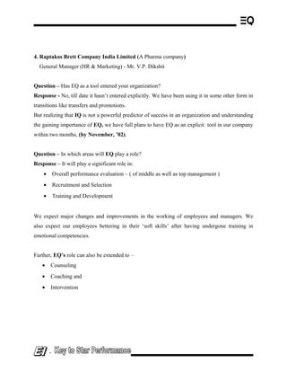4. Raptakos Brett Company India Limited (A Pharma company)
General Manager (HR & Marketing) - Mr. V.P. Dikshit
Question – Has EQ as a tool entered your organization?
Response - No, till date it hasn’t entered explicitly. We have been using it in some other form in
transitions like transfers and promotions.
But realizing that IQ is not a powerful predictor of success in an organization and understanding
the gaining importance of EQ, we have full plans to have EQ as an explicit tool in our company
within two months, (by November, ’02).
Question – In which areas will EQ play a role?
Response – It will play a significant role in:
• Overall performance evaluation – ( of middle as well as top management )
• Recruitment and Selection
• Training and Development
We expect major changes and improvements in the working of employees and managers. We
also expect our employees bettering in their ‘soft skills’ after having undergone training in
emotional competencies.
Further, EQ’s role can also be extended to –
• Counseling
• Coaching and
• Intervention
-
 
