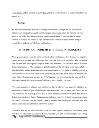 senses grasp. And so emotion is said to be primarily a psychic reaction to stimuli from the word
around us.
Feelings
All emotions are feelings. But not all feelings are emotions. Feelings that are not emotion
includes pain, hunger, thirst, cold, warmth, fatigue, tension, relaxation etc. Feelings have the
origin in our body. They alert our bodily conditions and needs. A large number of course,
varieties of exercise are offered to cope up artfully and carefully as every human being is
expected to rise above one’s feelings and emotion.
1.1) HISTORICAL ROOTS OF EMOTIONAL INTELLIGENCE
When psychologists began to write and think about intelligence, they focused on cognitive
aspects, such as memory and problem-solving. However, there were researchers who recognized
early on that the non-cognitive aspects were also important. For instance, David Wechsler
defined intelligence as “the aggregate or global capacity of the individual to act purposefully, to
think rationally, and to deal effectively with his environment.” As early as 1940 he referred to
“non-intellective” as well as “intellective” elements, by which he meant affective, personal, and
social factors. Furthermore, as early as 1943, Wechsler was proposing that the non-intellective
abilities are essential for predicting one’s ability to succeed in life. He wrote:
“The main question is whether non-intellective, that is affective and cognitive abilities, are
admissible as factors of general intelligence. (My contention) has been that such factors are not
only admissible but necessary. I have tried to show that in addition to intellective there are also
definite non-intellective factors that determine intelligent behavior. If the foregoing observations
are correct, it follows that we cannot expect to measure total intelligence until our tests also
include some measures of the non-intellective factors.”
Wechsler was not the only researcher who saw non-cognitive aspects of intelligence to be
important for adaptation and success. Robert Thorndike, to take another example, was writing
- 5
 