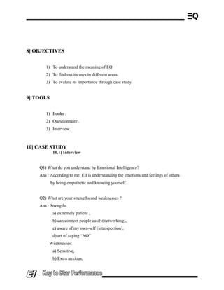 8] OBJECTIVES
1) To understand the meaning of EQ
2) To find out its uses in different areas.
3) To evalute its importance through case study.
9] TOOLS
1) Books .
2) Questionnaire .
3) Interview.
10] CASE STUDY
10.1) Interview
Q1) What do you understand by Emotional Intelligence?
Ans : According to me E.I is understanding the emotions and feelings of others
by being empathetic and knowing yourself..
Q2) What are your strengths and weaknesses ?
Ans : Strengths
a) extremely patient ,
b) can connect people easily(networking),
c) aware of my own-self (introspection),
d) art of saying “NO”
Weaknesses:
a) Sensitive,
b) Extra anxious,
-
 