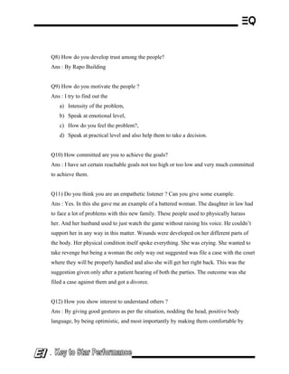Q8) How do you develop trust among the people?
Ans : By Rapo Building
Q9) How do you motivate the people ?
Ans : I try to find out the
a) Intensity of the problem,
b) Speak at emotional level,
c) How do you feel the problem?,
d) Speak at practical level and also help them to take a decision.
Q10) How committed are you to achieve the goals?
Ans : I have set certain reachable goals not too high or too low and very much committed
to achieve them.
Q11) Do you think you are an empathetic listener ? Can you give some example.
Ans : Yes. In this she gave me an example of a battered woman. The daughter in law had
to face a lot of problems with this new family. These people used to physically harass
her. And her husband used to just watch the game without raising his voice. He couldn’t
support her in any way in this matter. Wounds were developed on her different parts of
the body. Her physical condition itself spoke everything. She was crying. She wanted to
take revenge but being a woman the only way out suggested was file a case with the court
where they will be properly handled and also she will get her right back. This was the
suggestion given only after a patient hearing of both the parties. The outcome was she
filed a case against them and got a divorce.
Q12) How you show interest to understand others ?
Ans : By giving good gestures as per the situation, nodding the head, positive body
language, by being optimistic, and most importantly by making them comfortable by
-
 