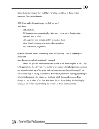 letting them say whatever they feel like by creating confidence in them. So that
maximum facts can be obtained.
Q13) What leadership qualities do you feel you have?
Ans : I am
a) Empathetic ,
b) Support group co operation by giving every one a say in the discussion ,
c) I think well in stress,
d) I accept my own mistakes and try to work on them,
e) At times I am democratic at times I am situational .
f) Also I am non-judgmental.
Q14) Do you think you are emotionally balanced ? give any 1 case to support your
statement?
Ans : I am not completely emotionally balanced.
In this she gave me a famous case of a mother in law and a daughter in law. They
both approach me for a problem .The mother in law started telling her problems shouting
and screaming at the top of her voice ,making hands at me,she looked frustrated. I got
afraid too by way of talking. Also she was dressed in a green saree wearing green bangles
in both the hands and a big tika on her fore-head which threatened me more. I just
thought if I am so afraid of her then what about the girl. I was feeling like laughing by
looking at her overall way of talking, but couldn’t as it was a serious matter.
-
 