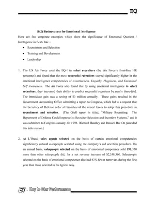 10.2) Business case for Emotional Intelligence
Here are few corporate examples which show the significance of Emotional Quotient /
Intelligence in fields like –
• Recruitment and Selection
• Training and Development
• Leadership
1. The US Air Force used the EQ-I to select recruiters (the Air Force’s front-line HR
personnel) and found that the most successful recruiters scored significantly higher in the
emotional intelligence competencies of Assertiveness, Empathy, Happiness, and Emotional
Self Awareness. The Air Force also found that by using emotional intelligence to select
recruiters, they increased their ability to predict successful recruiters by nearly three-fold.
The immediate gain was a saving of $3 million annually. These gains resulted in the
Government Accounting Office submitting a report to Congress, which led to a request that
the Secretary of Defense order all branches of the armed forces to adopt this procedure in
recruitment and selection. (The GAO report is titled, “Military Recruiting: The
Department of Defense Could Improve Its Recruiter Selection and Incentive Systems,” and it
was submitted to Congress January 30, 1998. Richard Handley and Reuven Bar-On provided
this information.)
2. At L’Oreal, sales agents selected on the basis of certain emotional competencies
significantly outsold salespeople selected using the company’s old selection procedure. On
an annual basis, salespeople selected on the basis of emotional competence sold $91,370
more than other salespeople did, for a net revenue increase of $2,558,360. Salespeople
selected on the basis of emotional competence also had 63% fewer turnovers during the first
year than those selected in the typical way.
-
 