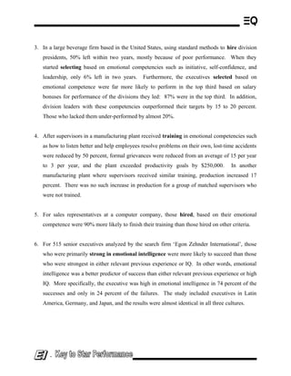 3. In a large beverage firm based in the United States, using standard methods to hire division
presidents, 50% left within two years, mostly because of poor performance. When they
started selecting based on emotional competencies such as initiative, self-confidence, and
leadership, only 6% left in two years. Furthermore, the executives selected based on
emotional competence were far more likely to perform in the top third based on salary
bonuses for performance of the divisions they led: 87% were in the top third. In addition,
division leaders with these competencies outperformed their targets by 15 to 20 percent.
Those who lacked them under-performed by almost 20%.
4. After supervisors in a manufacturing plant received training in emotional competencies such
as how to listen better and help employees resolve problems on their own, lost-time accidents
were reduced by 50 percent, formal grievances were reduced from an average of 15 per year
to 3 per year, and the plant exceeded productivity goals by $250,000. In another
manufacturing plant where supervisors received similar training, production increased 17
percent. There was no such increase in production for a group of matched supervisors who
were not trained.
5. For sales representatives at a computer company, those hired, based on their emotional
competence were 90% more likely to finish their training than those hired on other criteria.
6. For 515 senior executives analyzed by the search firm ‘Egon Zehnder International’, those
who were primarily strong in emotional intelligence were more likely to succeed than those
who were strongest in either relevant previous experience or IQ. In other words, emotional
intelligence was a better predictor of success than either relevant previous experience or high
IQ. More specifically, the executive was high in emotional intelligence in 74 percent of the
successes and only in 24 percent of the failures. The study included executives in Latin
America, Germany, and Japan, and the results were almost identical in all three cultures.
-
 