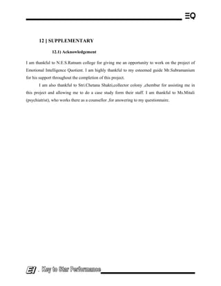 12 ] SUPPLEMENTARY
12.1) Acknowledgement
I am thankful to N.E.S.Ratnam college for giving me an opportunity to work on the project of
Emotional Intelligence Quotient. I am highly thankful to my esteemed guide Mr.Subramanium
for his support throughout the completion of this project.
I am also thankful to Stri.Chetana Shakti,collector colony ,chembur for assisting me in
this project and allowing me to do a case study form their staff. I am thankful to Ms.Mitali
(psychiatrist), who works there as a counsellor ,for answering to my questionnaire.
-
 