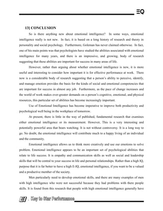13] CONCLUSION
So is there anything new about emotional intelligence? In some ways, emotional
intelligence really is not new. In fact, it is based on a long history of research and theory in
personality and social psychology. Furthermore, Goleman has never claimed otherwise. In fact,
one of his main points was that psychologists have studied the abilities associated with emotional
intelligence for many years, and there is an impressive, and growing, body of research
suggesting that these abilities are important for success in many areas of life.
However, rather than arguing about whether emotional intelligence is new, it is more
useful and interesting to consider how important it is for effective performance at work. There
now is a considerable body of research suggesting that a person’s ability to perceive, identify,
and manage emotion provides the basis for the kinds of social and emotional competencies that
are important for success in almost any job. Furthermore, as the pace of change increases and
the world of work makes ever-greater demands on a person’s cognitive, emotional, and physical
resources, this particular set of abilities has become increasingly important.
Use of Emotional Intelligence has become imperative to improve both productivity and
psychological well being in the workplace of tomorrow.
At present, there is little in the way of published, fundamental research that examines
either emotional intelligence or its measurement. However, This is a very interesting and
potentially powerful area that bears watching. It is not without controversy. It is a long way to
go. No doubt, the emotional intelligence will contribute much to a happy living of an individual
and the community.
Emotional intelligence allows us to think more creatively and use our emotions to solve
problem. Emotional intelligence appears to be an important set of psychological abilities that
relate to life success. It is empathy and communication skills as well as social and leadership
skills that will be central to your success in life and personal relationships. Rather than a high IQ,
purpose that it is far better to have a high E-IQ, emotional intelligence, if you want to be a valued
and a productive member of the society.
Men particularly need to develop emotional skills, and there are many examples of men
with high intelligence who were not successful because they had problems with there people
skills. It is found from this research that people with high emotional intelligence generally have
-
 