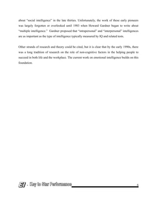 about “social intelligence” in the late thirties. Unfortunately, the work of these early pioneers
was largely forgotten or overlooked until 1983 when Howard Gardner began to write about
“multiple intelligence.” Gardner proposed that “intrapersonal” and “interpersonal” intelligences
are as important as the type of intelligence typically measured by IQ and related tests.
Other strands of research and theory could be cited, but it is clear that by the early 1990s, there
was a long tradition of research on the role of non-cognitive factors in the helping people to
succeed in both life and the workplace. The current work on emotional intelligence builds on this
foundation.
- 6
 