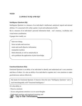 learn new things,
focus on tasks and exercises
retain and recall objective information
manipulate numbers
think abstractly as well as analytically &
solve problems the application of prior knowledge
EQ stands for Emotional Quotient. It borrows from the term "Intelligence Quotient," and is
used interchangeably with "Emotional Intelligence."
NEED
2.1)WHAT IS IQ AND EQ?
Intelligence Quotient (IQ)
Intelligence Quotient is a measure of an individual’s intellectual, analytical, logical and rational
abilities. It’s concerned with verbal, spatial, visual and mathematical skills.
IQ is a measure of an individual’s personal information bank – one’s memory, vocabulary and
visual motor coordination.
It gauges how readily we:
Emotional Quotient (EQ)
Emotional Quotient is an ability of an individual to identify and understand one’s own emotions
and those of others. It is also an ability of an individual to regulate one’s own emotions to make
good decisions and act effectively.
EI is the ability to
- Perceive emotions
- Access and generate emotions so as to assist thoughts
- Understand emotions and emotional meanings and
- 8
 