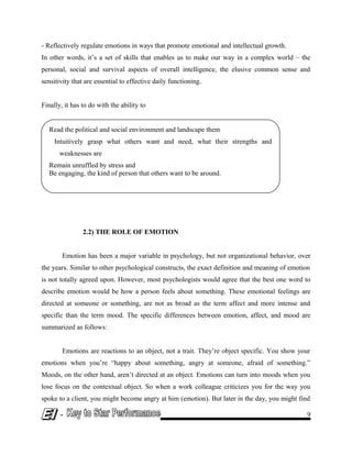 - Reflectively regulate emotions in ways that promote emotional and intellectual growth.
In other words, it’s a set of skills that enables us to make our way in a complex world – the
personal, social and survival aspects of overall intelligence, the elusive common sense and
sensitivity that are essential to effective daily functioning.
Finally, it has to do with the ability to
2.2) THE ROLE OF EMOTION
Emotion has been a major variable in psychology, but not organizational behavior, over
the years. Similar to other psychological constructs, the exact definition and meaning of emotion
is not totally agreed upon. However, most psychologists would agree that the best one word to
describe emotion would be how a person feels about something. These emotional feelings are
directed at someone or something, are not as broad as the term affect and more intense and
specific than the term mood. The specific differences between emotion, affect, and mood are
summarized as follows:
Emotions are reactions to an object, not a trait. They’re object specific. You show your
emotions when you’re “happy about something, angry at someone, afraid of something.”
Moods, on the other hand, aren’t directed at an object. Emotions can turn into moods when you
lose focus on the contextual object. So when a work colleague criticizes you for the way you
spoke to a client, you might become angry at him (emotion). But later in the day, you might find
- 9
Read the political and social environment and landscape them
Intuitively grasp what others want and need, what their strengths and
weaknesses are
Remain unruffled by stress and
Be engaging, the kind of person that others want to be around.
 