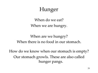 Hunger When are we hungry? When do we eat? When there is no food in our stomach. When we are hungry. How do we know when our stomach is empty? Our stomach growls. These are also called hunger pangs. 