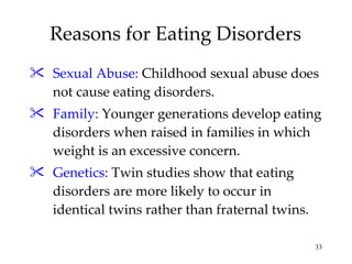 Reasons for Eating Disorders Sexual Abuse:   Childhood sexual abuse does not cause eating disorders. Family:  Younger generations develop eating disorders when raised in families in which  weight is an excessive concern. Genetics:  Twin studies show that eating disorders are more likely to occur in identical twins rather than fraternal twins. 