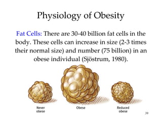 Physiology of Obesity Fat Cells:  There are 30-40 billion fat cells in the body. These cells can increase in size (2-3 times their normal size) and number (75 billion) in an obese individual (Sjöstrum, 1980). 