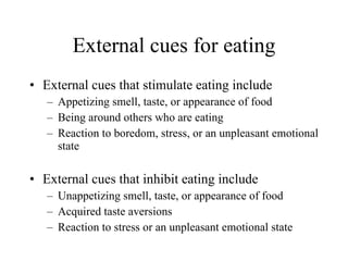 External cues for eating External cues that stimulate eating include Appetizing smell, taste, or appearance of food Being around others who are eating Reaction to boredom, stress, or an unpleasant emotional state External cues that inhibit eating include Unappetizing smell, taste, or appearance of food Acquired taste aversions Reaction to stress or an unpleasant emotional state 
