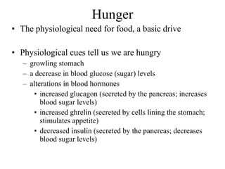 Hunger The physiological need for food, a basic drive Physiological cues tell us we are hungry growling stomach a decrease in blood glucose (sugar) levels alterations in blood hormones increased glucagon (secreted by the pancreas; increases blood sugar levels) increased ghrelin (secreted by cells lining the stomach; stimulates appetite)  decreased insulin (secreted by the pancreas; decreases blood sugar levels) 