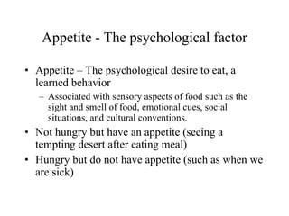 Appetite - The psychological factor Appetite – The psychological desire to eat, a learned behavior Associated with sensory aspects of food such as the sight and smell of food, emotional cues, social situations, and cultural conventions.  Not hungry but have an appetite (seeing a tempting desert after eating meal) Hungry but do not have appetite (such as when we are sick) 