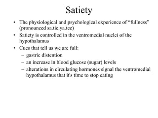 Satiety The physiological and psychological experience of “fullness” (pronounced sa.tie.ya.tee) Satiety is controlled in the ventromedial nuclei of the hypothalamus Cues that tell us we are full: gastric distention an increase in blood glucose (sugar) levels alterations in circulating hormones signal the ventromedial hypothalamus that it's time to stop eating 