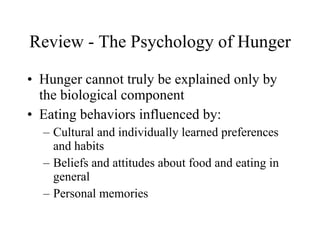 Review - The Psychology of Hunger Hunger cannot truly be explained only by the biological component Eating behaviors influenced by: Cultural and individually learned preferences and habits Beliefs and attitudes about food and eating in general Personal memories 