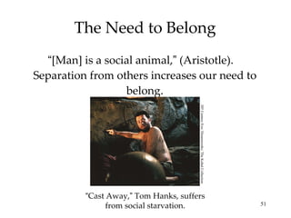 The Need to Belong “ [Man] is a social animal, ”  (Aristotle).  Separation from others increases our need to belong. “ Cast Away, ”  Tom Hanks, suffers from social starvation. 20 th  Century Fox/ Dreamworks/ The Kobal Collection 