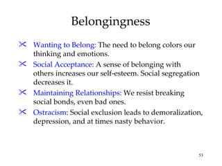 Belongingness Wanting to Belong:  The need to belong colors our thinking and emotions. Social Acceptance:  A sense of belonging with others increases our self-esteem. Social segregation decreases it. Maintaining Relationships:  We resist breaking social bonds, even bad ones. Ostracism:  Social exclusion leads to demoralization, depression, and at times nasty behavior. 