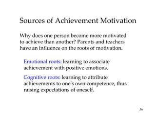Sources of Achievement Motivation Why does one person become more motivated to achieve than another? Parents and teachers have an influence on the roots of motivation. Emotional roots:  learning to associate achievement with positive emotions. Cognitive roots:  learning to attribute achievements to one ’ s own competence, thus raising expectations of oneself.  