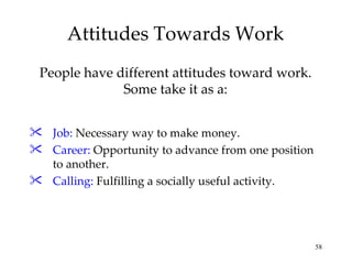 Attitudes Towards Work Job:  Necessary way to make money. Career:  Opportunity to advance from one position to another. Calling:  Fulfilling a socially useful activity. People have different attitudes toward work. Some take it as a: 
