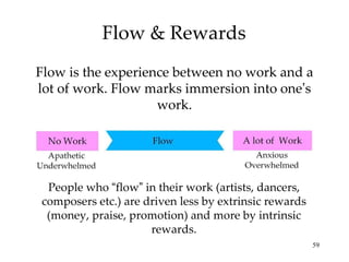Flow & Rewards Flow is the experience between no work and a lot of work. Flow marks immersion into one ’ s work. People who  “ flow ”  in their work (artists, dancers, composers etc.) are driven less by extrinsic rewards (money, praise, promotion) and more by intrinsic rewards. 
