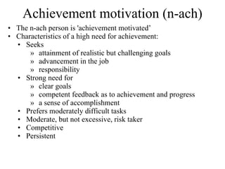 Achievement motivation (n-ach) The n-ach person is 'achievement motivated’ Characteristics of a high need for achievement: Seeks  attainment of realistic but challenging goals advancement in the job responsibility  Strong need for  clear goals competent feedback as to achievement and progress a sense of accomplishment Prefers moderately difficult tasks Moderate, but not excessive, risk taker  Competitive Persistent 