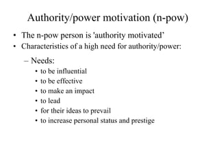 Authority/power motivation (n-pow) The n-pow person is 'authority motivated’ Characteristics of a high need for authority/power: Needs: to be influential to be effective to make an impact to lead  for their ideas to prevail to increase personal status and prestige 