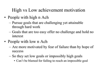 High vs Low achievement motivation People with high n Ach Pursue goals that are challenging yet attainable through hard work Goals that are too easy offer no challenge and hold no interest People with low n Ach Are more motivated by fear of failure than by hope of success So they set low goals or impossibly high goals Can’t be blamed for failing to reach an impossible goal 