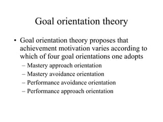 Goal orientation theory Goal orientation theory proposes that achievement motivation varies according to which of four goal orientations one adopts Mastery approach orientation Mastery avoidance orientation Performance avoidance orientation Performance approach orientation 