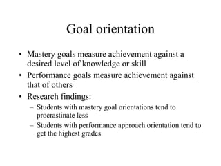 Goal orientation Mastery goals measure achievement against a desired level of knowledge or skill Performance goals measure achievement against that of others Research findings: Students with mastery goal orientations tend to procrastinate less Students with performance approach orientation tend to get the highest grades 