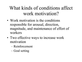 What kinds of conditions affect work motivation? Work motivation is the conditions responsible for arousal, direction, magnitude, and maintenance of effort of workers Two effective ways to increase work motivation Reinforcement Goal setting 