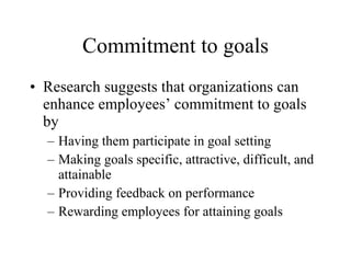 Commitment to goals Research suggests that organizations can enhance employees’ commitment to goals by Having them participate in goal setting Making goals specific, attractive, difficult, and attainable Providing feedback on performance Rewarding employees for attaining goals 