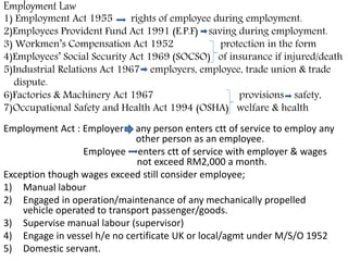 Employment Law
1) Employment Act 1955 rights of employee during employment.
2)Employees Provident Fund Act 1991 (E.P.F) saving during employment.
3) Workmen’s Compensation Act 1952 protection in the form
4)Employees’ Social Security Act 1969 (SOCSO) of insurance if injured/death
5)Industrial Relations Act 1967 employers, employee, trade union & trade
dispute.
6)Factories & Machinery Act 1967 provisions safety,
7)Occupational Safety and Health Act 1994 (OSHA) welfare & health
Employment Act : Employer any person enters ctt of service to employ any
other person as an employee.
Employee enters ctt of service with employer & wages
not exceed RM2,000 a month.
Exception though wages exceed still consider employee;
1) Manual labour
2) Engaged in operation/maintenance of any mechanically propelled
vehicle operated to transport passenger/goods.
3) Supervise manual labour (supervisor)
4) Engage in vessel h/e no certificate UK or local/agmt under M/S/O 1952
5) Domestic servant.
 