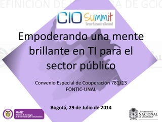 EFINICIÓN DE LA FIGURA DE GCIO
Empoderando una mente
brillante en TI para el
sector público
Convenio Especial de Cooperación 781/13
FONTIC-UNAL
Bogotá, 29 de Julio de 2014
 