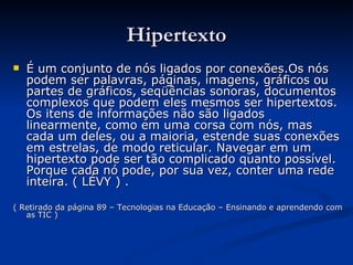 Hipertexto É um conjunto de nós ligados por conexões.Os nós podem ser palavras, páginas, imagens, gráficos ou partes de gráficos, seqüências sonoras, documentos complexos que podem eles mesmos ser hipertextos. Os itens de informações não são ligados linearmente, como em uma corsa com nós, mas cada um deles, ou a maioria, estende suas conexões em estrelas, de modo reticular. Navegar em um hipertexto pode ser tão complicado quanto possível. Porque cada nó pode, por sua vez, conter uma rede inteira. ( LÉVY ) . ( Retirado da página 89 – Tecnologias na Educação – Ensinando e aprendendo com as TIC ) 
