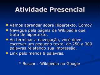 Atividade Presencial Vamos aprender sobre Hipertexto. Como? Navegue pela página da Wikipédia que trata de hipertexto. Ao terminar a navegação, você deve escrever um pequeno texto, de 250 a 300 palavras relatando sua impressão.  Link pelo menos 8 palavras. * Buscar : Wikipédia no Google  