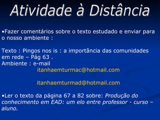 Atividade à Distância Fazer comentários sobre o texto estudado e enviar para o nosso ambiente : Texto : Pingos nos is : a importância das comunidades em rede – Pág 63 . Ambiente : e-mail  [email_address] [email_address] Ler o texto da página 67 a 82 sobre:  Produção do conhecimento em EAD: um elo entre professor - curso – aluno. 