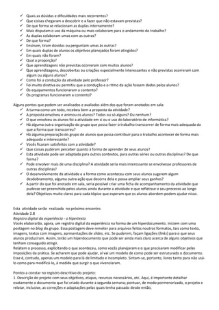    Quais as dúvidas e dificuldades mais recorrentes?
      Que coisas chegaram a descobrir e a fazer que não estavam previstas?
      De que forma se relacionam as duplas internamente?
      Mais disputam o uso da máquina ou mais colaboram para o andamento do trabalho?
      As duplas colaboram umas com as outras?
      De que forma?
      Ensinam, tiram dúvidas ou perguntam umas às outras?
      Em quais duplas de alunos os objetivos planejados foram atingidos?
      Em quais não foram?
      Qual a proporção?
      Que aprendizagens não previstas ocorreram com muitos alunos?
      Que aprendizagens, descobertas ou criações especialmente interessantes e não previstas ocorreram com
       algum ou alguns alunos?
      Como foi a condução da atividade pelo professor?
      Foi muito diretiva ou permitiu que a condução e o ritmo da ação fossem dados pelos alunos?
      Os equipamentos funcionaram a contento?
      Os programas funcionaram a contento?

Alguns pontos que podem ser analisados e avaliados além dos que foram anotados em sala:
     A turma como um todo, recebeu bem a proposta da atividade?
     A proposta envolveu e animou os alunos? Todos ou só alguns? Ou nenhum?
     O que envolveu os alunos foi a atividade em si ou o uso do laboratório de informática?
     Há alguma outra organização do grupo que possa fazer o trabalho transcorrer de forma mais adequada do
        que a forma que transcorreu?
     Há alguma preparação do grupo de alunos que possa contribuir para o trabalho acontecer de forma mais
        adequada e interessante?
     Vocês ficaram satisfeitos com a atividade?
     Que coisas puderam perceber quanto à forma de aprender de seus alunos?
     Esta atividade pode ser adaptada para outros contextos, para outras séries ou outras disciplinas? De que
        forma?
     Pode envolver mais de uma disciplina? A atividade seria mais interessante se envolvesse professores de
        outras disciplinas?
     O desenvolvimento da atividade e a forma como aconteceu com seus alunos sugerem algum
        desdobramento, alguma outra ação que decorra dela e possa ampliar seus ganhos?
     A partir do que foi anotado em sala, seria possível criar uma ficha de acompanhamento da atividade que
        pudesse ser preenchida pelos alunos ainda durante a atividade e que refletisse o seu processo ao longo
        dela? Objetivos muito claros para cada tópico que esperam que os alunos abordem podem ajudar nisso.


Esta atividade serão realizada no próximo encontro.
Atividade 2.8
Registro digital da experiência - o hipertexto
Vocês elaborarão, agora, um registro digital da experiência na forma de um hiperdocumento. Iniciem com uma
postagem no blog do grupo. Essa postagem deve remeter para arquivos feitos noutros formatos, tais como texto,
imagens, textos com imagens, apresentações de slides, etc. Se puderem, façam ligações (links) para o que seus
alunos produziram. Assim, terão um hiperdocumento que pode ser ainda mais claro acerca de alguns objetivos que
tenham conseguido atingir.
Relatem o processo, explicitando o que aconteceu, como vocês planejaram e o que precisaram modificar pelas
imposições da prática. Se acharem que pode ajudar, aí vai um modelo de como pode ser estruturado o documento.
Esse é, contudo, apenas um modelo para lá de limitado e incompleto. Sintam-se, portanto, livres tanto para não usá-
lo como para modificá-lo, à medida que surgir o que vivenciaram.

Pontos a constar no registro descritivo do projeto:
1. Descrição do projeto com seus objetivos, etapas, recursos necessários, etc. Aqui, é importante detalhar
exatamente o documento que foi criado durante a segunda semana; pontuar, de modo pormenorizado, o projeto e
relatar, inclusive, as correções e adaptações pelas quais tenha passado desde então.
 